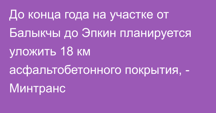 До конца года на участке от Балыкчы до Эпкин планируется уложить 18 км асфальтобетонного покрытия, - Минтранс