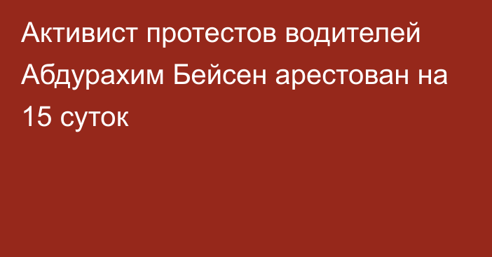 Активист протестов водителей Абдурахим Бейсен арестован на 15 суток