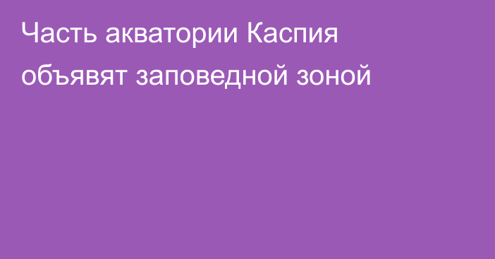 Часть акватории Каспия объявят заповедной зоной