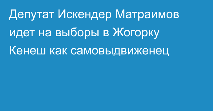 Депутат Искендер Матраимов идет на выборы в Жогорку Кенеш как самовыдвиженец