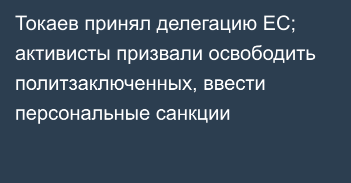 Токаев принял делегацию ЕС; активисты призвали освободить политзаключенных, ввести персональные санкции