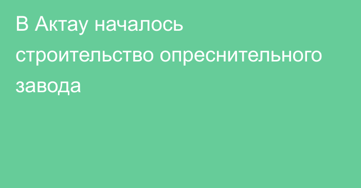 В Актау началось строительство опреснительного завода