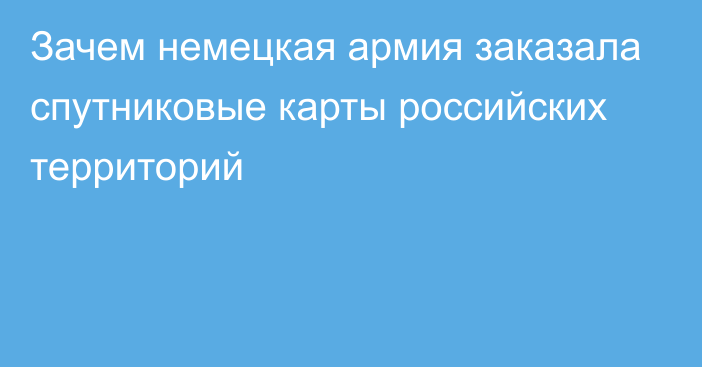 Зачем немецкая армия заказала спутниковые карты российских территорий