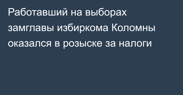 Работавший на выборах замглавы избиркома Коломны оказался в розыске за налоги