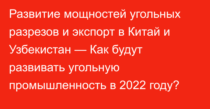 Развитие мощностей угольных разрезов и экспорт в Китай и Узбекистан — Как будут развивать угольную промышленность в 2022 году?