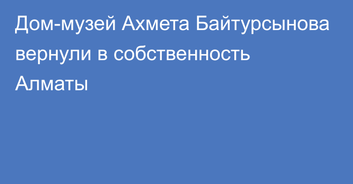 Дом-музей Ахмета Байтурсынова вернули в собственность Алматы