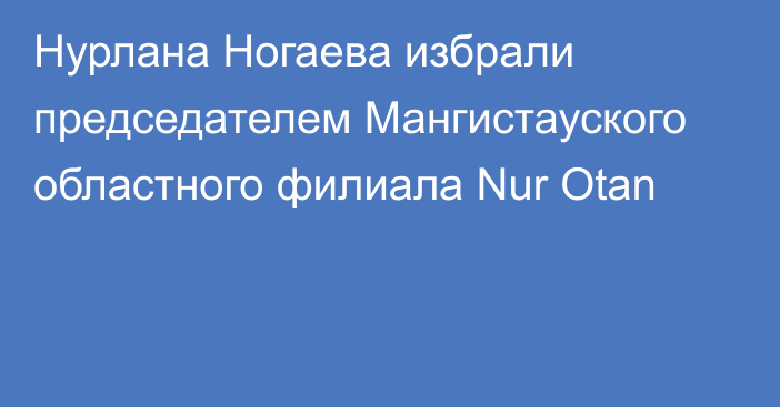 Нурлана Ногаева избрали председателем Мангистауского областного филиала Nur Otan