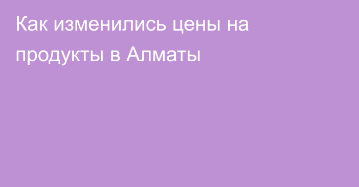 Как изменились цены на продукты в Алматы