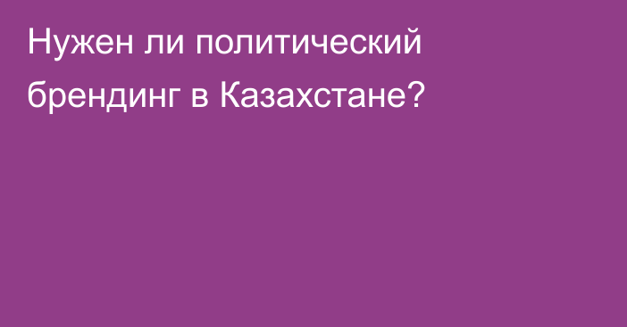 Нужен ли политический брендинг в Казахстане?