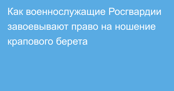 Как военнослужащие Росгвардии завоевывают право на ношение крапового берета