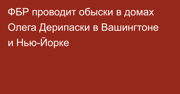 ФБР проводит обыски в домах Олега Дерипаски в Вашингтоне и Нью-Йорке