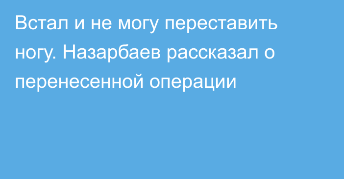 Встал и не могу переставить ногу. Назарбаев рассказал о перенесенной операции