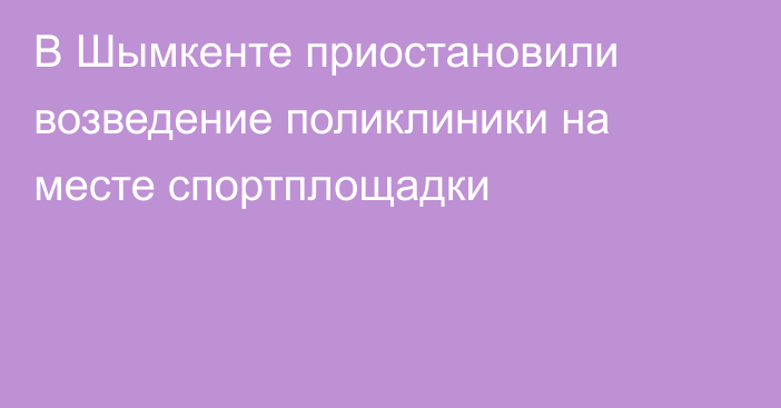 В Шымкенте приостановили возведение поликлиники на месте спортплощадки