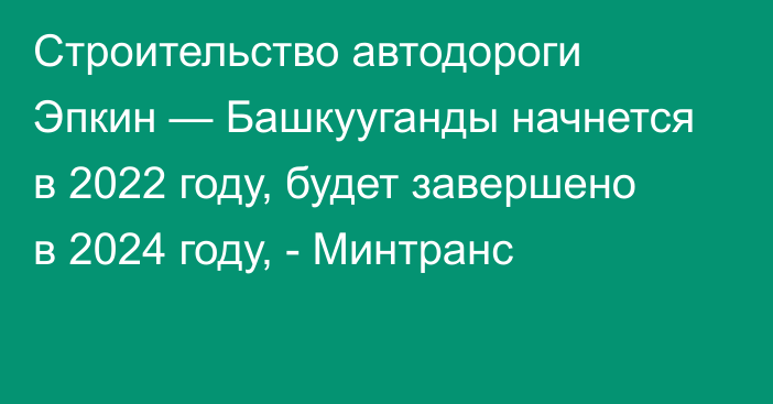 Строительство автодороги Эпкин — Башкууганды начнется в 2022 году, будет завершено в 2024 году, - Минтранс