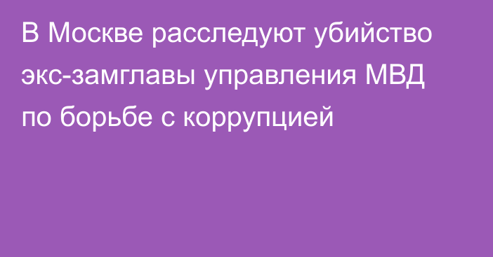 В Москве расследуют убийство экс-замглавы управления МВД по борьбе с коррупцией