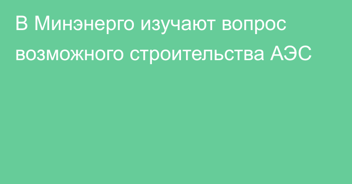 В Минэнерго изучают вопрос возможного строительства АЭС