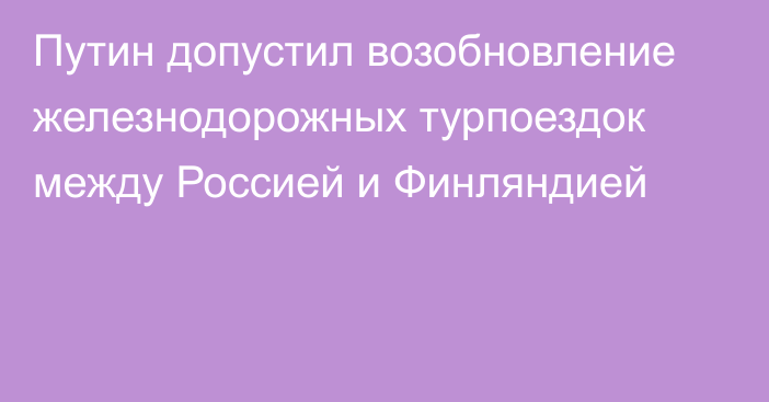 Путин допустил возобновление железнодорожных турпоездок между Россией и Финляндией