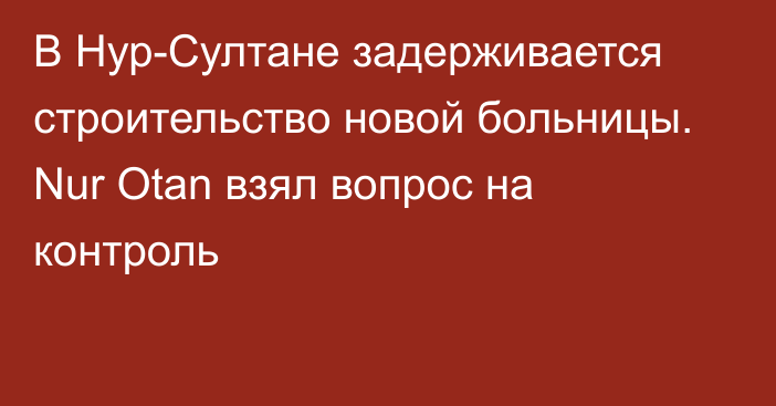 В Нур-Султане задерживается строительство новой больницы. Nur Otan взял вопрос на контроль