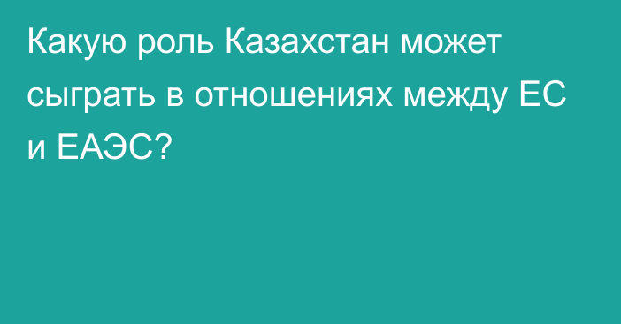 Какую роль Казахстан может сыграть в отношениях между ЕС и ЕАЭС?