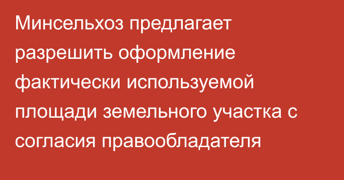 Минсельхоз предлагает разрешить оформление фактически используемой площади земельного участка с согласия правообладателя