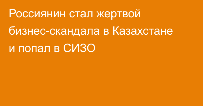 Россиянин стал жертвой бизнес-скандала в Казахстане и попал в СИЗО