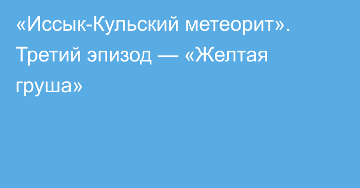 «Иссык-Кульский метеорит». Третий эпизод — «Желтая груша»