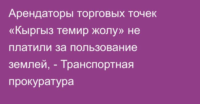 Арендаторы торговых точек «Кыргыз темир жолу» не платили за пользование землей, - Транспортная прокуратура