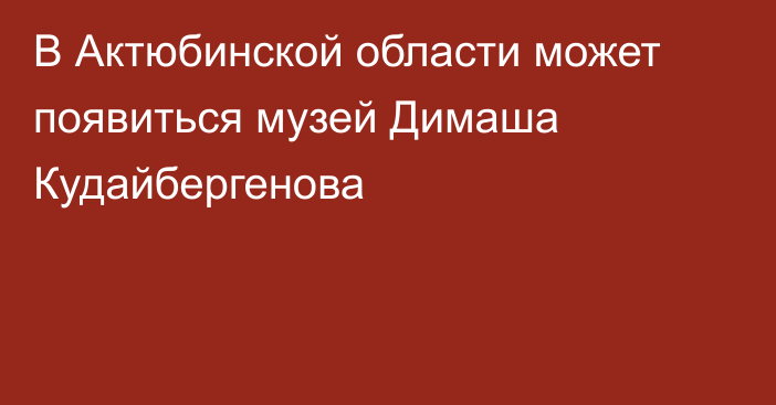 В Актюбинской области может появиться музей Димаша Кудайбергенова