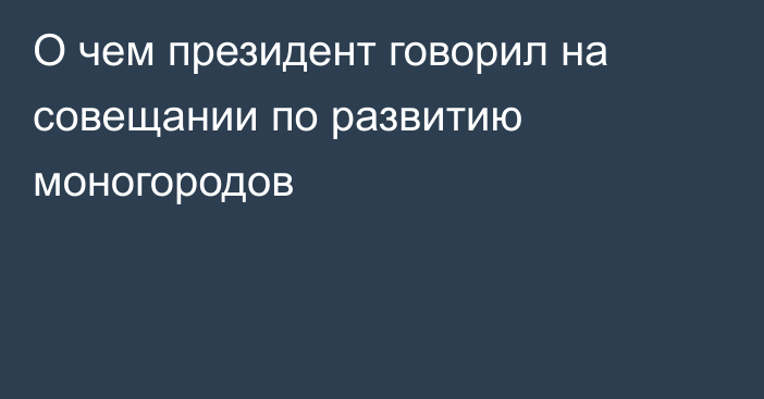 О чем президент говорил на совещании по развитию моногородов