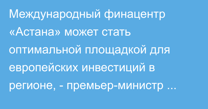 Международный финацентр «Астана» может стать оптимальной площадкой для европейских инвестиций в регионе, - премьер-министр Казахстана