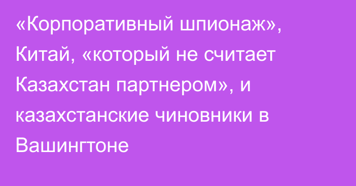 «Корпоративный шпионаж», Китай, «который не считает Казахстан партнером», и казахстанские чиновники в Вашингтоне