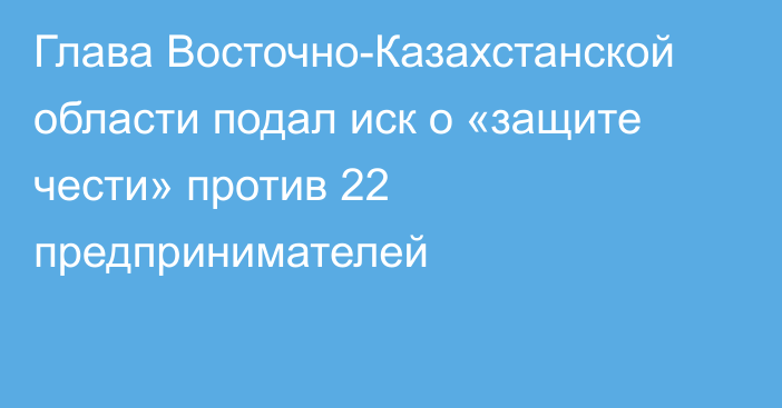 Глава Восточно-Казахстанской области подал иск о «защите чести» против 22 предпринимателей