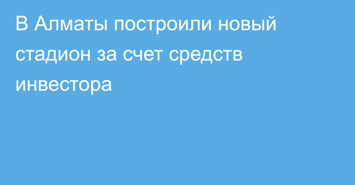 В Алматы построили новый стадион за счет средств инвестора