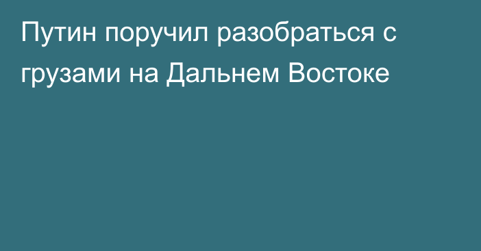 Путин поручил разобраться с грузами на Дальнем Востоке