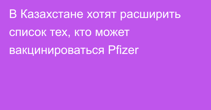 В Казахстане хотят расширить список тех, кто может вакцинироваться Pfizer