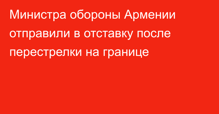 Министра обороны Армении отправили в отставку после перестрелки на границе