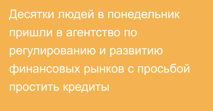 Десятки людей в понедельник пришли в агентство по регулированию и развитию финансовых рынков с просьбой простить кредиты