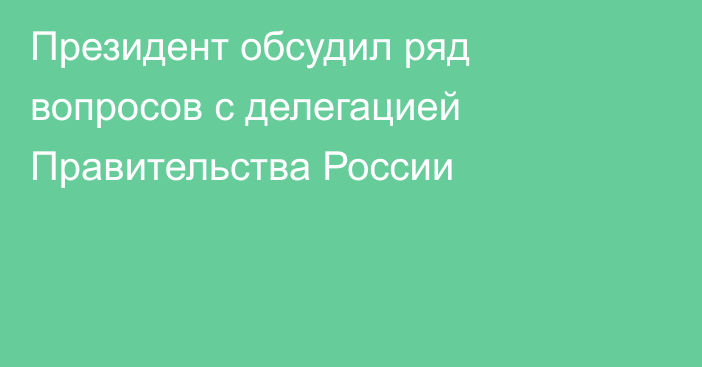 Президент обсудил ряд вопросов с делегацией Правительства России