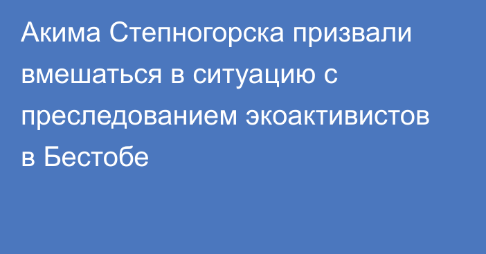 Акима Степногорска призвали вмешаться в ситуацию с преследованием экоактивистов в Бестобе