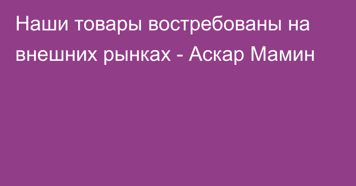 Наши товары востребованы на внешних рынках - Аскар Мамин