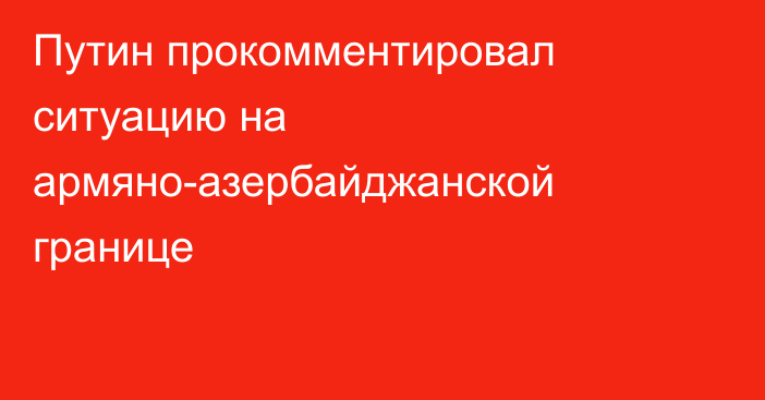 Путин прокомментировал ситуацию на армяно-азербайджанской границе