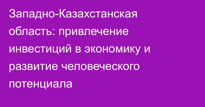 Западно-Казахстанская область: привлечение инвестиций в экономику и развитие человеческого потенциала