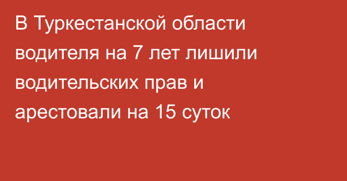 В Туркестанской области водителя на 7 лет лишили водительских прав и арестовали на 15 суток