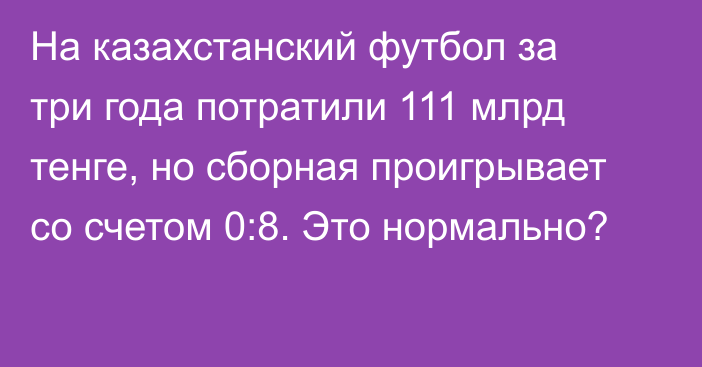 На казахстанский футбол за три года потратили 111 млрд тенге, но сборная проигрывает со счетом 0:8. Это нормально?