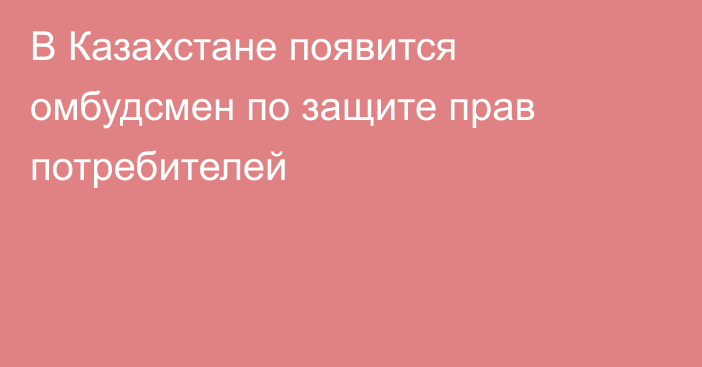 В Казахстане появится омбудсмен по защите прав потребителей