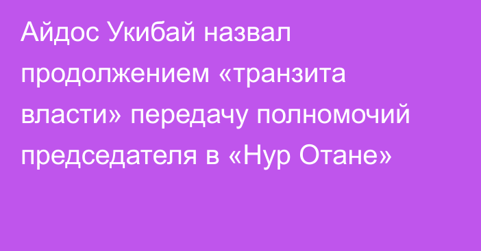 Айдос Укибай назвал продолжением «транзита власти» передачу полномочий председателя в «Нур Отане»