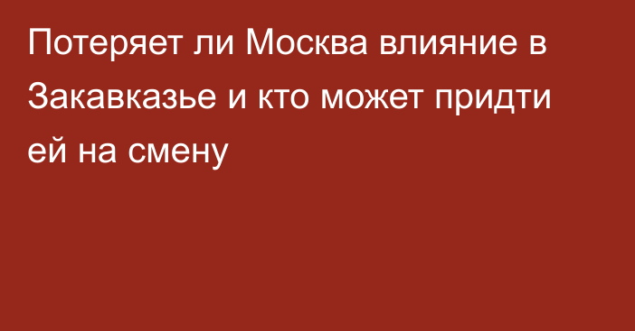 Потеряет ли Москва влияние в Закавказье и кто может придти ей на смену