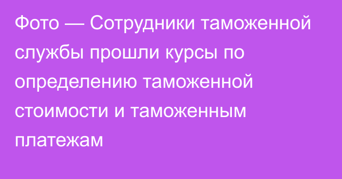 Фото — Сотрудники таможенной службы прошли курсы по определению таможенной стоимости и таможенным платежам