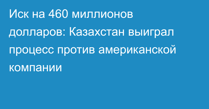 Иск на 460 миллионов долларов: Казахстан выиграл процесс против американской компании