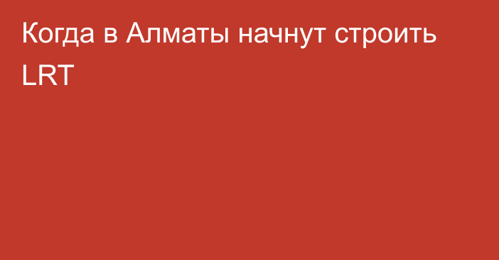 Когда в Алматы начнут строить LRT